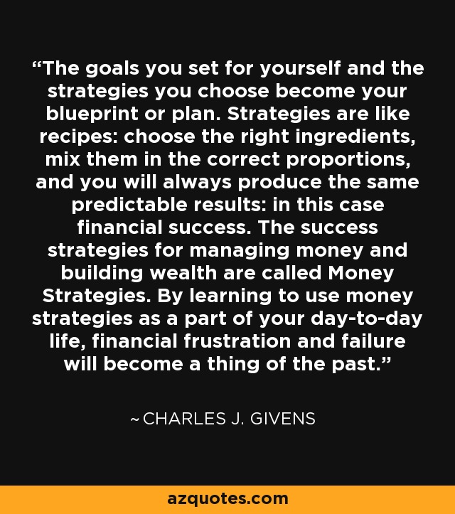 The goals you set for yourself and the strategies you choose become your blueprint or plan. Strategies are like recipes: choose the right ingredients, mix them in the correct proportions, and you will always produce the same predictable results: in this case financial success. The success strategies for managing money and building wealth are called Money Strategies. By learning to use money strategies as a part of your day-to-day life, financial frustration and failure will become a thing of the past. - Charles J. Givens