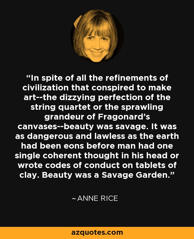 In spite of all the refinements of civilization that conspired to make art--the dizzying perfection of the string quartet or the sprawling grandeur of Fragonard's canvases--beauty was savage. It was as dangerous and lawless as the earth had been eons before man had one single coherent thought in his head or wrote codes of conduct on tablets of clay. Beauty was a Savage Garden. - Anne Rice