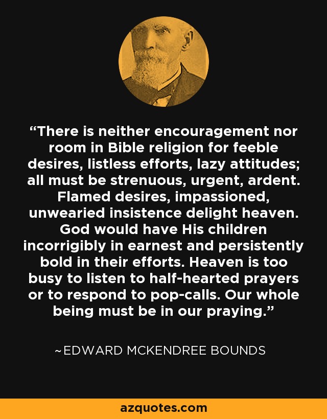 There is neither encouragement nor room in Bible religion for feeble desires, listless efforts, lazy attitudes; all must be strenuous, urgent, ardent. Flamed desires, impassioned, unwearied insistence delight heaven. God would have His children incorrigibly in earnest and persistently bold in their efforts. Heaven is too busy to listen to half-hearted prayers or to respond to pop-calls. Our whole being must be in our praying. - Edward McKendree Bounds