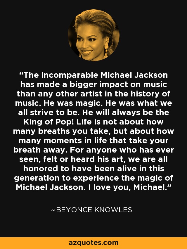 The incomparable Michael Jackson has made a bigger impact on music than any other artist in the history of music. He was magic. He was what we all strive to be. He will always be the King of Pop! Life is not about how many breaths you take, but about how many moments in life that take your breath away. For anyone who has ever seen, felt or heard his art, we are all honored to have been alive in this generation to experience the magic of Michael Jackson. I love you, Michael. - Beyonce Knowles