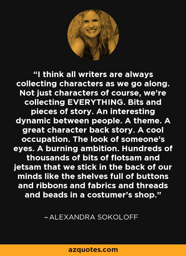 I think all writers are always collecting characters as we go along. Not just characters of course, we're collecting EVERYTHING. Bits and pieces of story. An interesting dynamic between people. A theme. A great character back story. A cool occupation. The look of someone's eyes. A burning ambition. Hundreds of thousands of bits of flotsam and jetsam that we stick in the back of our minds like the shelves full of buttons and ribbons and fabrics and threads and beads in a costumer's shop. - Alexandra Sokoloff