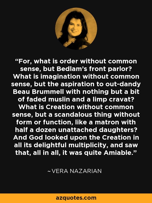 For, what is order without common sense, but Bedlam's front parlor? What is imagination without common sense, but the aspiration to out-dandy Beau Brummell with nothing but a bit of faded muslin and a limp cravat? What is Creation without common sense, but a scandalous thing without form or function, like a matron with half a dozen unattached daughters? And God looked upon the Creation in all its delightful multiplicity, and saw that, all in all, it was quite Amiable. - Vera Nazarian