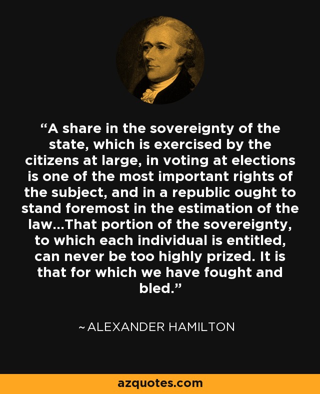 A share in the sovereignty of the state, which is exercised by the citizens at large, in voting at elections is one of the most important rights of the subject, and in a republic ought to stand foremost in the estimation of the law...That portion of the sovereignty, to which each individual is entitled, can never be too highly prized. It is that for which we have fought and bled. - Alexander Hamilton