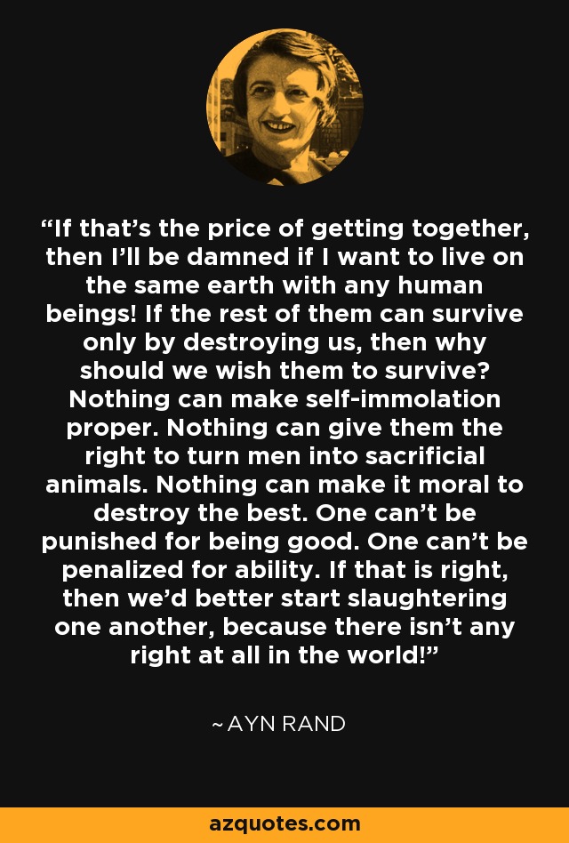 If that's the price of getting together, then I'll be damned if I want to live on the same earth with any human beings! If the rest of them can survive only by destroying us, then why should we wish them to survive? Nothing can make self-immolation proper. Nothing can give them the right to turn men into sacrificial animals. Nothing can make it moral to destroy the best. One can't be punished for being good. One can't be penalized for ability. If that is right, then we'd better start slaughtering one another, because there isn't any right at all in the world! - Ayn Rand