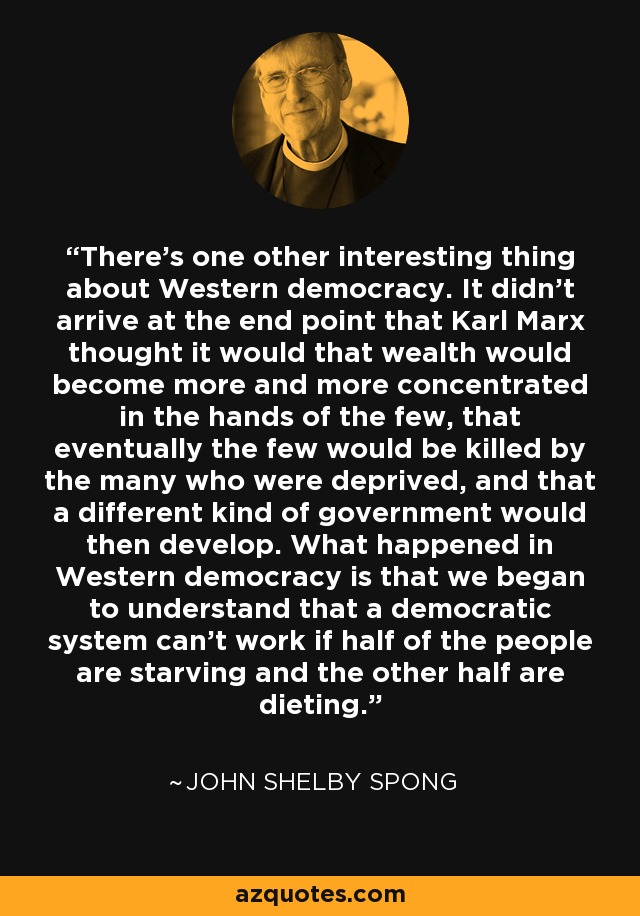 There's one other interesting thing about Western democracy. It didn't arrive at the end point that Karl Marx thought it would that wealth would become more and more concentrated in the hands of the few, that eventually the few would be killed by the many who were deprived, and that a different kind of government would then develop. What happened in Western democracy is that we began to understand that a democratic system can't work if half of the people are starving and the other half are dieting. - John Shelby Spong