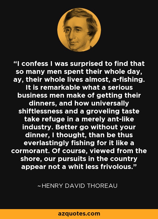 I confess I was surprised to find that so many men spent their whole day, ay, their whole lives almost, a-fishing. It is remarkable what a serious business men make of getting their dinners, and how universally shiftlessness and a groveling taste take refuge in a merely ant-like industry. Better go without your dinner, I thought, than be thus everlastingly fishing for it like a cormorant. Of course, viewed from the shore, our pursuits in the country appear not a whit less frivolous. - Henry David Thoreau