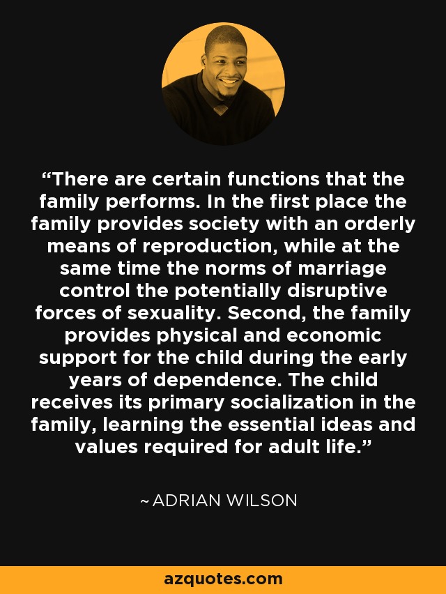 There are certain functions that the family performs. In the first place the family provides society with an orderly means of reproduction, while at the same time the norms of marriage control the potentially disruptive forces of sexuality. Second, the family provides physical and economic support for the child during the early years of dependence. The child receives its primary socialization in the family, learning the essential ideas and values required for adult life. - Adrian Wilson