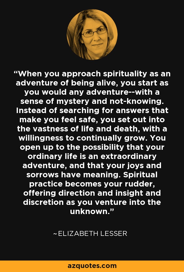 When you approach spirituality as an adventure of being alive, you start as you would any adventure--with a sense of mystery and not-knowing. Instead of searching for answers that make you feel safe, you set out into the vastness of life and death, with a willingness to continually grow. You open up to the possibility that your ordinary life is an extraordinary adventure, and that your joys and sorrows have meaning. Spiritual practice becomes your rudder, offering direction and insight and discretion as you venture into the unknown. - Elizabeth Lesser