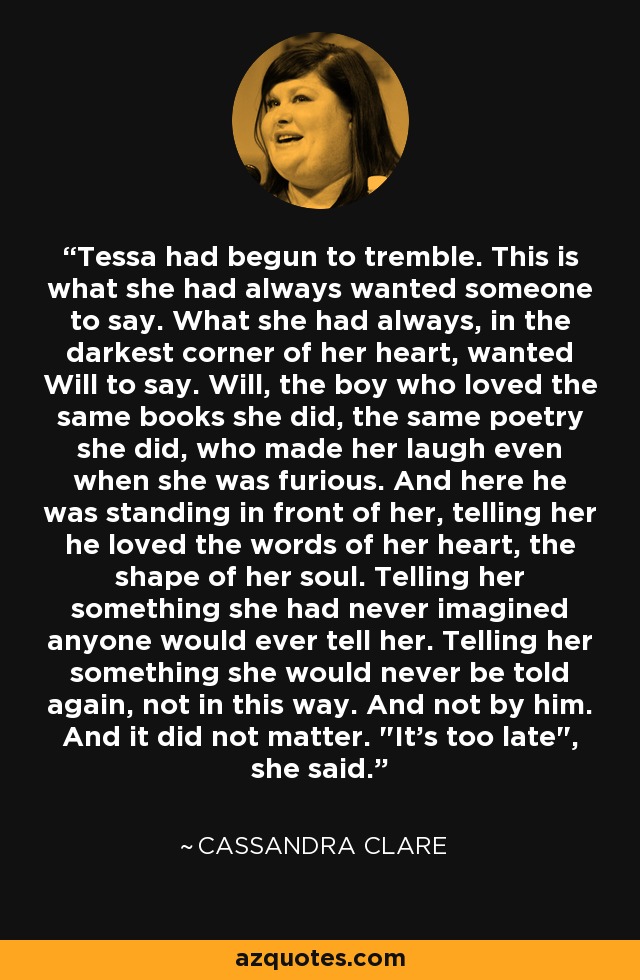 Tessa had begun to tremble. This is what she had always wanted someone to say. What she had always, in the darkest corner of her heart, wanted Will to say. Will, the boy who loved the same books she did, the same poetry she did, who made her laugh even when she was furious. And here he was standing in front of her, telling her he loved the words of her heart, the shape of her soul. Telling her something she had never imagined anyone would ever tell her. Telling her something she would never be told again, not in this way. And not by him. And it did not matter. 