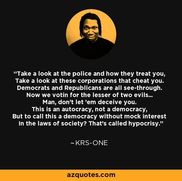 Take a look at the police and how they treat you, Take a look at these corporations that cheat you. Democrats and Republicans are all see-through. Now we votin for the lesser of two evils... Man, don't let 'em deceive you. This is an autocracy, not a democracy, But to call this a democracy without mock interest In the laws of society? That's called hypocrisy. - KRS-One