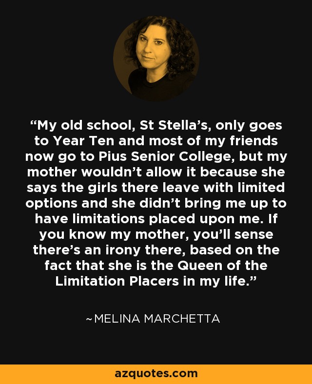 My old school, St Stella’s, only goes to Year Ten and most of my friends now go to Pius Senior College, but my mother wouldn’t allow it because she says the girls there leave with limited options and she didn’t bring me up to have limitations placed upon me. If you know my mother, you’ll sense there’s an irony there, based on the fact that she is the Queen of the Limitation Placers in my life. - Melina Marchetta