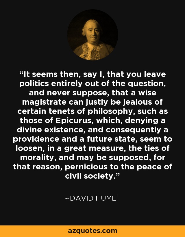 It seems then, say I, that you leave politics entirely out of the question, and never suppose, that a wise magistrate can justly be jealous of certain tenets of philosophy, such as those of Epicurus, which, denying a divine existence, and consequently a providence and a future state, seem to loosen, in a great measure, the ties of morality, and may be supposed, for that reason, pernicious to the peace of civil society. - David Hume