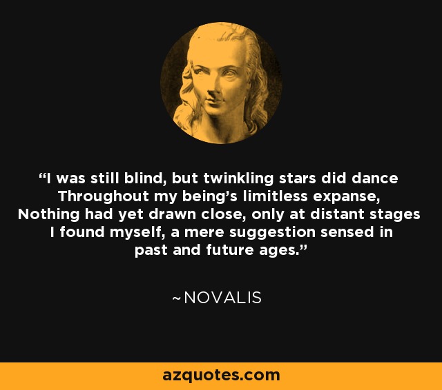 I was still blind, but twinkling stars did dance Throughout my being's limitless expanse, Nothing had yet drawn close, only at distant stages I found myself, a mere suggestion sensed in past and future ages. - Novalis