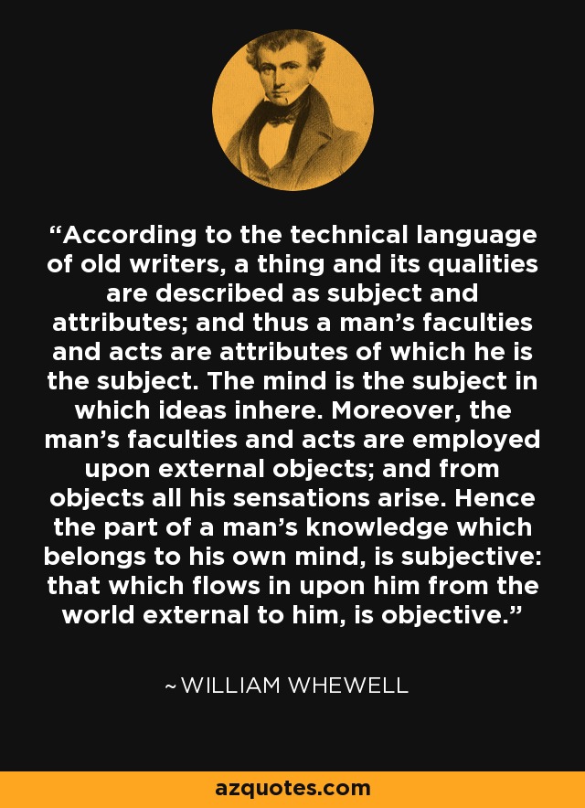 According to the technical language of old writers, a thing and its qualities are described as subject and attributes; and thus a man's faculties and acts are attributes of which he is the subject. The mind is the subject in which ideas inhere. Moreover, the man's faculties and acts are employed upon external objects; and from objects all his sensations arise. Hence the part of a man's knowledge which belongs to his own mind, is subjective: that which flows in upon him from the world external to him, is objective. - William Whewell