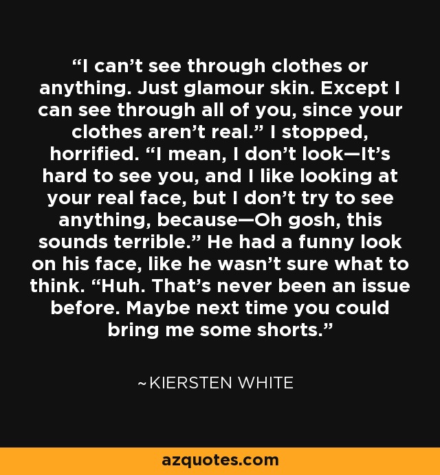 I can’t see through clothes or anything. Just glamour skin. Except I can see through all of you, since your clothes aren’t real.” I stopped, horrified. “I mean, I don’t look—It’s hard to see you, and I like looking at your real face, but I don’t try to see anything, because—Oh gosh, this sounds terrible.” He had a funny look on his face, like he wasn’t sure what to think. “Huh. That’s never been an issue before. Maybe next time you could bring me some shorts. - Kiersten White