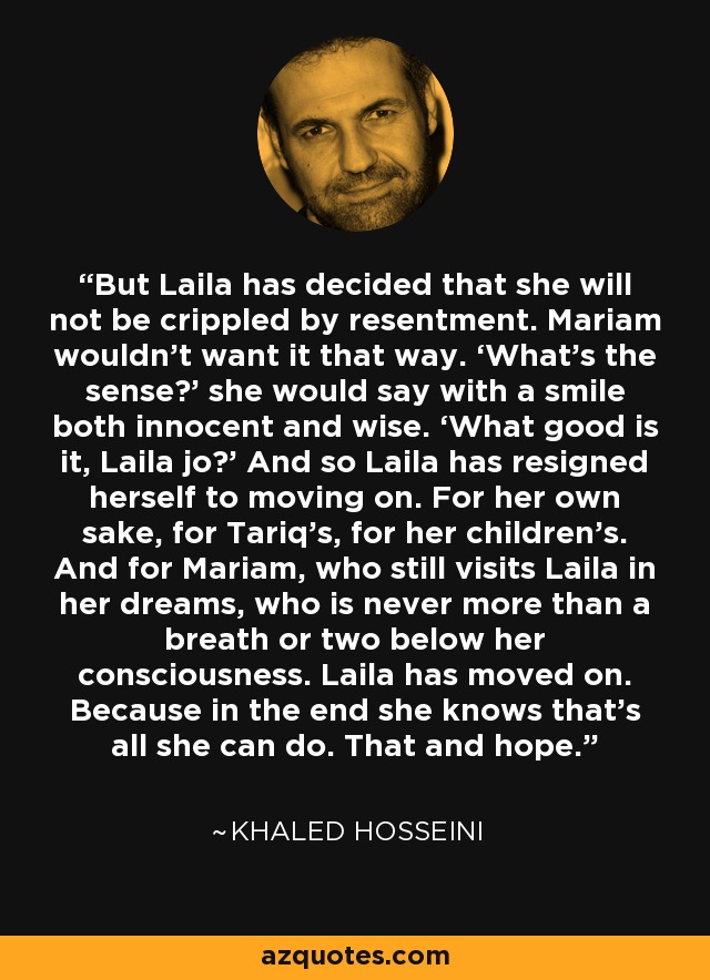 But Laila has decided that she will not be crippled by resentment. Mariam wouldn’t want it that way. ‘What’s the sense?’ she would say with a smile both innocent and wise. ‘What good is it, Laila jo?’ And so Laila has resigned herself to moving on. For her own sake, for Tariq’s, for her children’s. And for Mariam, who still visits Laila in her dreams, who is never more than a breath or two below her consciousness. Laila has moved on. Because in the end she knows that’s all she can do. That and hope. - Khaled Hosseini