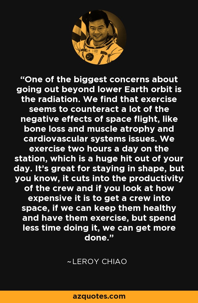 One of the biggest concerns about going out beyond lower Earth orbit is the radiation. We find that exercise seems to counteract a lot of the negative effects of space flight, like bone loss and muscle atrophy and cardiovascular systems issues. We exercise two hours a day on the station, which is a huge hit out of your day. It's great for staying in shape, but you know, it cuts into the productivity of the crew and if you look at how expensive it is to get a crew into space, if we can keep them healthy and have them exercise, but spend less time doing it, we can get more done. - Leroy Chiao