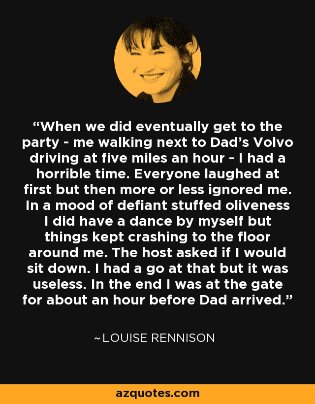 When we did eventually get to the party - me walking next to Dad's Volvo driving at five miles an hour - I had a horrible time. Everyone laughed at first but then more or less ignored me. In a mood of defiant stuffed oliveness I did have a dance by myself but things kept crashing to the floor around me. The host asked if I would sit down. I had a go at that but it was useless. In the end I was at the gate for about an hour before Dad arrived. - Louise Rennison