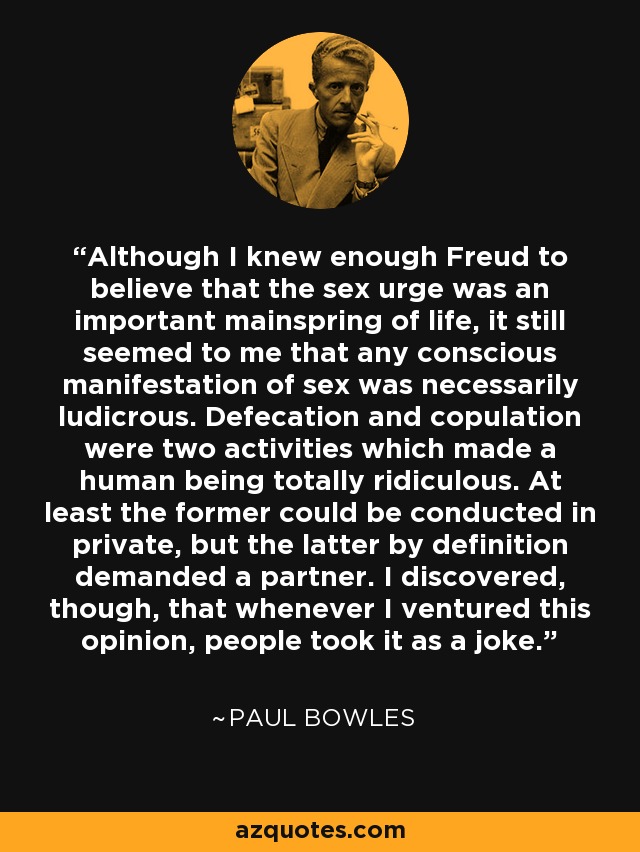 Although I knew enough Freud to believe that the sex urge was an important mainspring of life, it still seemed to me that any conscious manifestation of sex was necessarily ludicrous. Defecation and copulation were two activities which made a human being totally ridiculous. At least the former could be conducted in private, but the latter by definition demanded a partner. I discovered, though, that whenever I ventured this opinion, people took it as a joke. - Paul Bowles