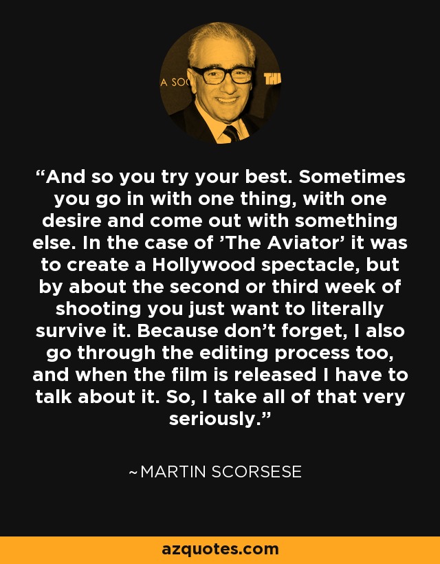 And so you try your best. Sometimes you go in with one thing, with one desire and come out with something else. In the case of 'The Aviator' it was to create a Hollywood spectacle, but by about the second or third week of shooting you just want to literally survive it. Because don't forget, I also go through the editing process too, and when the film is released I have to talk about it. So, I take all of that very seriously. - Martin Scorsese