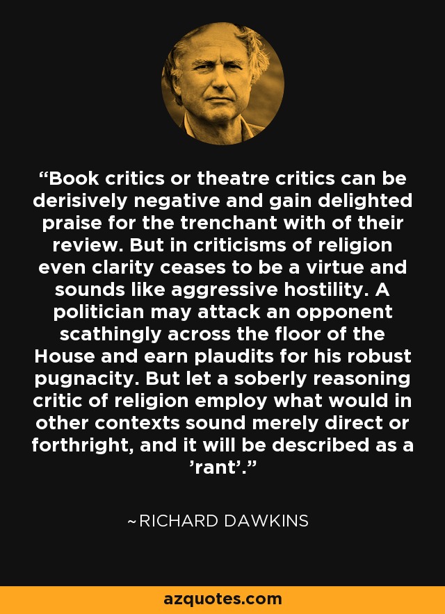 Book critics or theatre critics can be derisively negative and gain delighted praise for the trenchant with of their review. But in criticisms of religion even clarity ceases to be a virtue and sounds like aggressive hostility. A politician may attack an opponent scathingly across the floor of the House and earn plaudits for his robust pugnacity. But let a soberly reasoning critic of religion employ what would in other contexts sound merely direct or forthright, and it will be described as a 'rant'. - Richard Dawkins