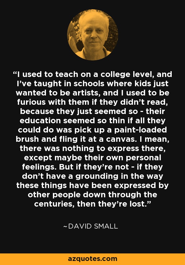 I used to teach on a college level, and I've taught in schools where kids just wanted to be artists, and I used to be furious with them if they didn't read, because they just seemed so - their education seemed so thin if all they could do was pick up a paint-loaded brush and fling it at a canvas. I mean, there was nothing to express there, except maybe their own personal feelings. But if they're not - if they don't have a grounding in the way these things have been expressed by other people down through the centuries, then they're lost. - David Small