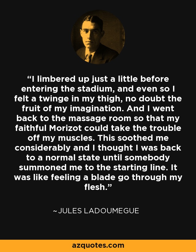 I limbered up just a little before entering the stadium, and even so I felt a twinge in my thigh, no doubt the fruit of my imagination. And I went back to the massage room so that my faithful Morizot could take the trouble off my muscles. This soothed me considerably and I thought I was back to a normal state until somebody summoned me to the starting line. It was like feeling a blade go through my flesh. - Jules Ladoumegue