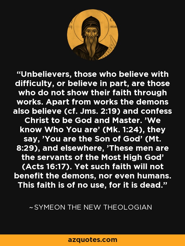 Unbelievers, those who believe with difficulty, or believe in part, are those who do not show their faith through works. Apart from works the demons also believe (cf. Jms. 2:19) and confess Christ to be God and Master. 'We know Who You are' (Mk. 1:24), they say, 'You are the Son of God' (Mt. 8:29), and elsewhere, 'These men are the servants of the Most High God' (Acts 16:17). Yet such faith will not benefit the demons, nor even humans. This faith is of no use, for it is dead. - Symeon the New Theologian