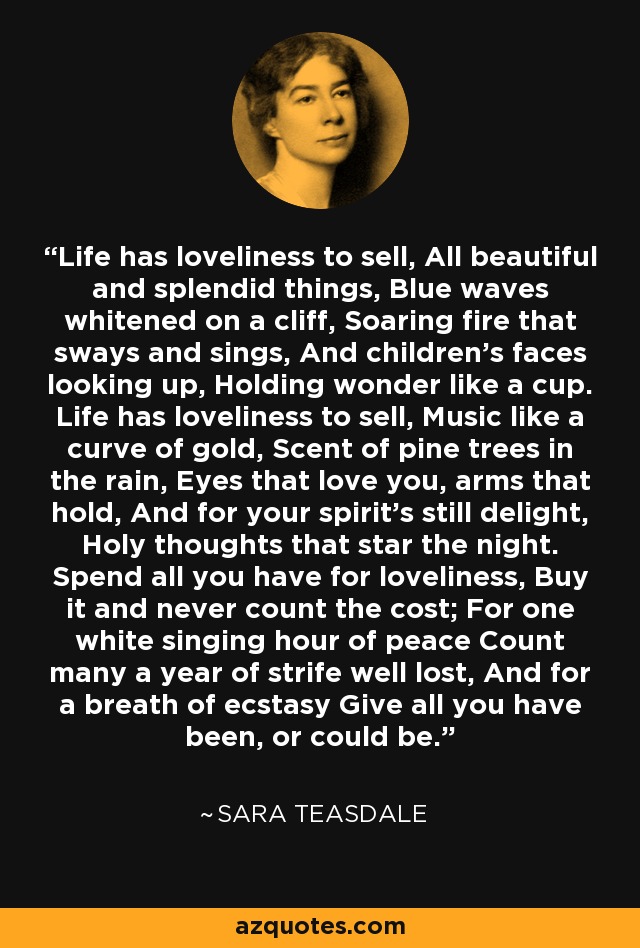 Life has loveliness to sell, All beautiful and splendid things, Blue waves whitened on a cliff, Soaring fire that sways and sings, And children's faces looking up, Holding wonder like a cup. Life has loveliness to sell, Music like a curve of gold, Scent of pine trees in the rain, Eyes that love you, arms that hold, And for your spirit's still delight, Holy thoughts that star the night. Spend all you have for loveliness, Buy it and never count the cost; For one white singing hour of peace Count many a year of strife well lost, And for a breath of ecstasy Give all you have been, or could be. - Sara Teasdale
