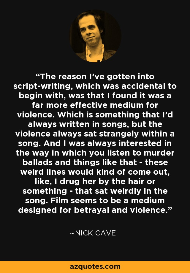 The reason I've gotten into script-writing, which was accidental to begin with, was that I found it was a far more effective medium for violence. Which is something that I'd always written in songs, but the violence always sat strangely within a song. And I was always interested in the way in which you listen to murder ballads and things like that - these weird lines would kind of come out, like, I drug her by the hair or something - that sat weirdly in the song. Film seems to be a medium designed for betrayal and violence. - Nick Cave