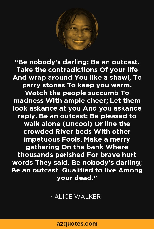 Be nobody's darling; Be an outcast. Take the contradictions Of your life And wrap around You like a shawl, To parry stones To keep you warm. Watch the people succumb To madness With ample cheer; Let them look askance at you And you askance reply. Be an outcast; Be pleased to walk alone (Uncool) Or line the crowded River beds With other impetuous Fools. Make a merry gathering On the bank Where thousands perished For brave hurt words They said. Be nobody's darling; Be an outcast. Qualified to live Among your dead. - Alice Walker