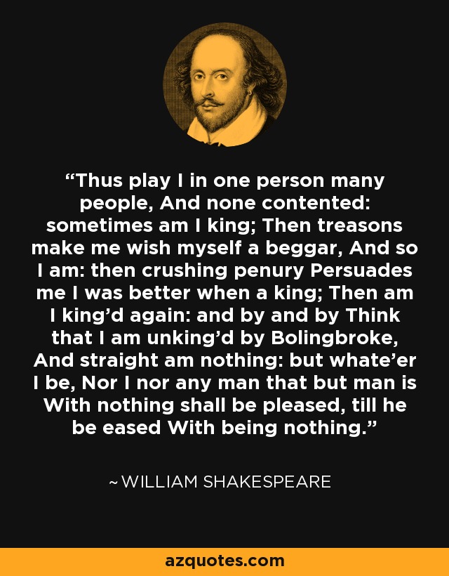 Thus play I in one person many people, And none contented: sometimes am I king; Then treasons make me wish myself a beggar, And so I am: then crushing penury Persuades me I was better when a king; Then am I king'd again: and by and by Think that I am unking'd by Bolingbroke, And straight am nothing: but whate'er I be, Nor I nor any man that but man is With nothing shall be pleased, till he be eased With being nothing. - William Shakespeare