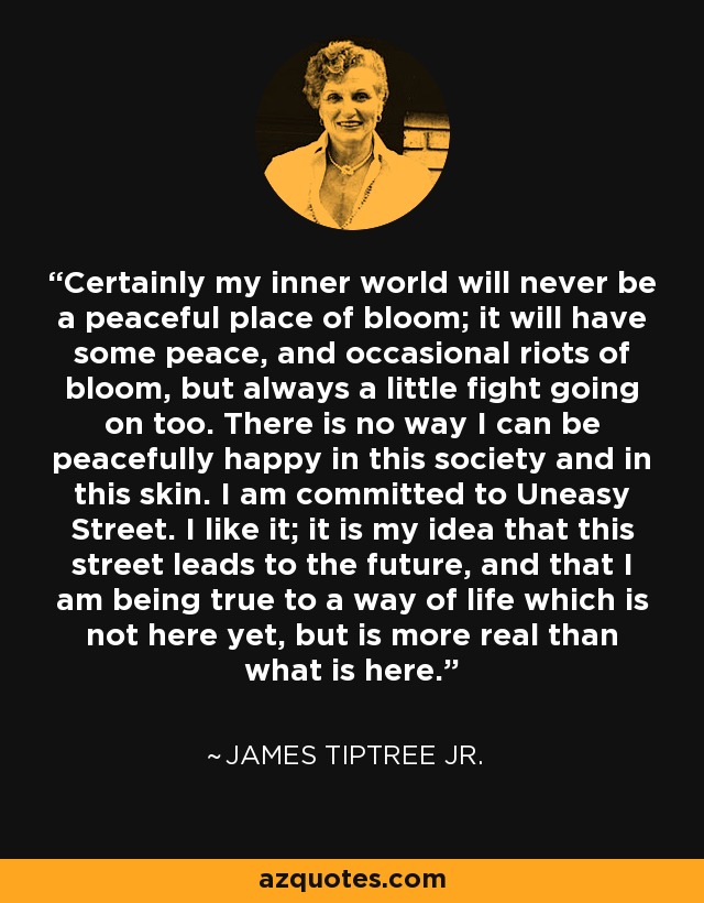 Certainly my inner world will never be a peaceful place of bloom; it will have some peace, and occasional riots of bloom, but always a little fight going on too. There is no way I can be peacefully happy in this society and in this skin. I am committed to Uneasy Street. I like it; it is my idea that this street leads to the future, and that I am being true to a way of life which is not here yet, but is more real than what is here. - James Tiptree Jr.