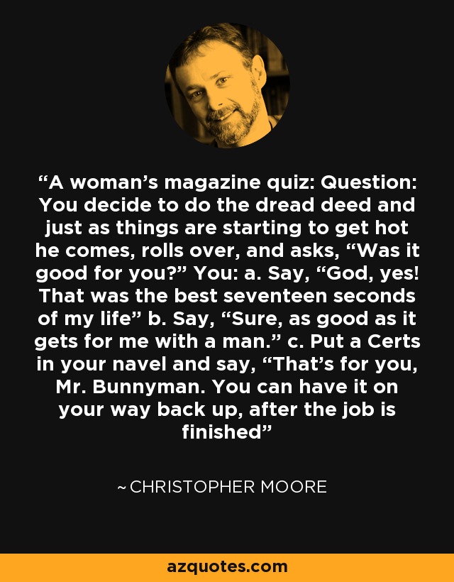 A woman’s magazine quiz: Question: You decide to do the dread deed and just as things are starting to get hot he comes, rolls over, and asks, “Was it good for you?” You: a. Say, “God, yes! That was the best seventeen seconds of my life” b. Say, “Sure, as good as it gets for me with a man.” c. Put a Certs in your navel and say, “That’s for you, Mr. Bunnyman. You can have it on your way back up, after the job is finished - Christopher Moore
