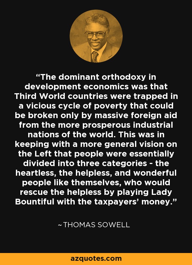 The dominant orthodoxy in development economics was that Third World countries were trapped in a vicious cycle of poverty that could be broken only by massive foreign aid from the more prosperous industrial nations of the world. This was in keeping with a more general vision on the Left that people were essentially divided into three categories - the heartless, the helpless, and wonderful people like themselves, who would rescue the helpless by playing Lady Bountiful with the taxpayers' money. - Thomas Sowell