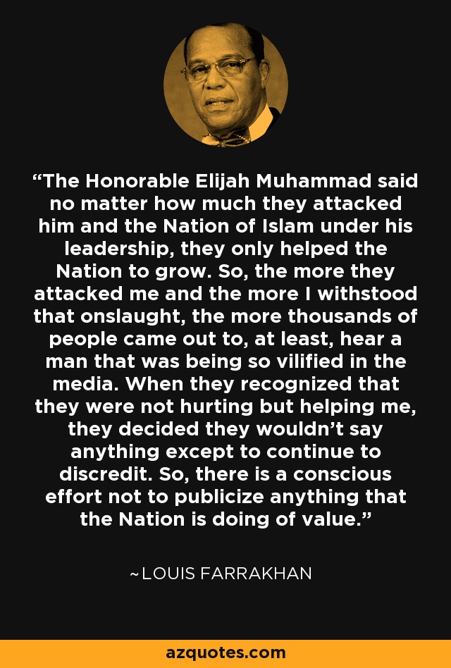 The Honorable Elijah Muhammad said no matter how much they attacked him and the Nation of Islam under his leadership, they only helped the Nation to grow. So, the more they attacked me and the more I withstood that onslaught, the more thousands of people came out to, at least, hear a man that was being so vilified in the media. When they recognized that they were not hurting but helping me, they decided they wouldn't say anything except to continue to discredit. So, there is a conscious effort not to publicize anything that the Nation is doing of value. - Louis Farrakhan