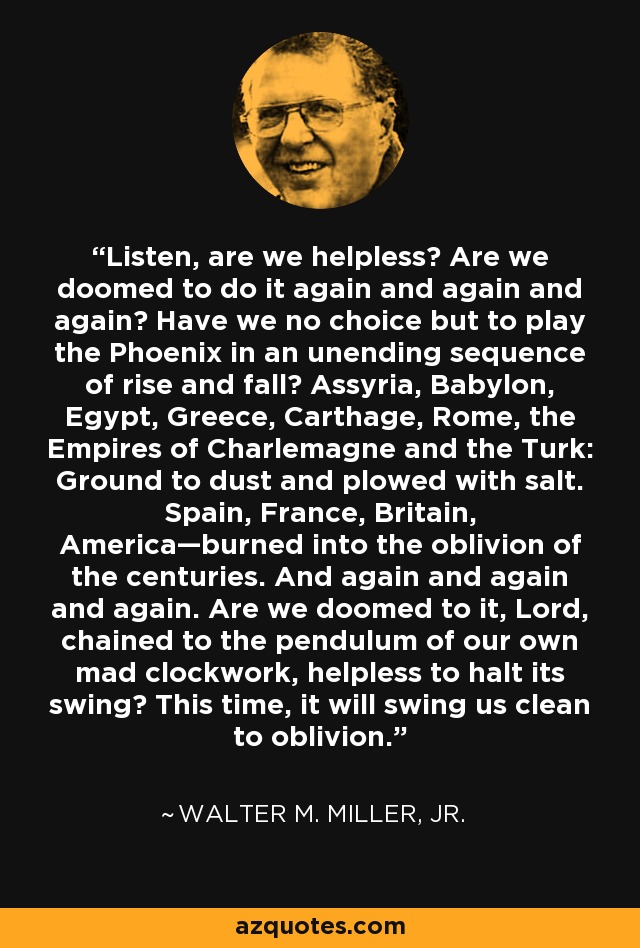 Listen, are we helpless? Are we doomed to do it again and again and again? Have we no choice but to play the Phoenix in an unending sequence of rise and fall? Assyria, Babylon, Egypt, Greece, Carthage, Rome, the Empires of Charlemagne and the Turk: Ground to dust and plowed with salt. Spain, France, Britain, America—burned into the oblivion of the centuries. And again and again and again. Are we doomed to it, Lord, chained to the pendulum of our own mad clockwork, helpless to halt its swing? This time, it will swing us clean to oblivion. - Walter M. Miller, Jr.