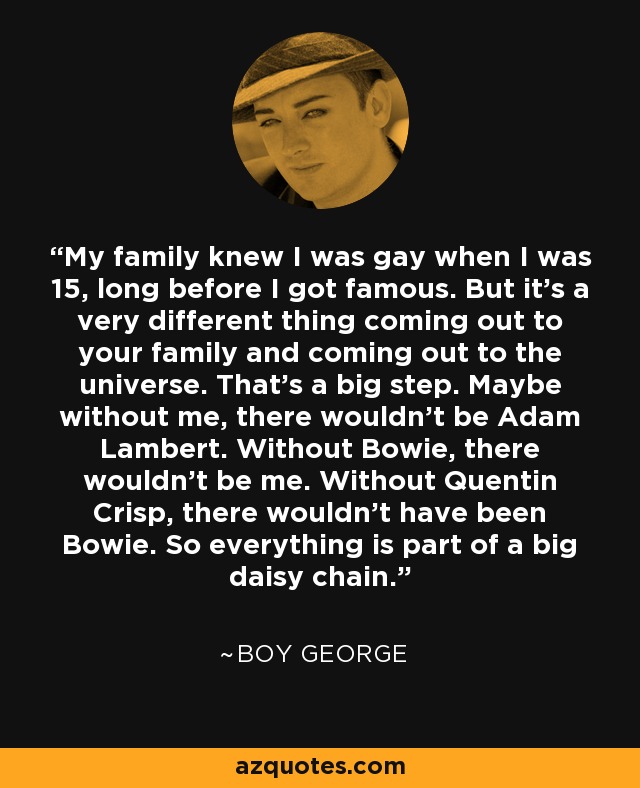 My family knew I was gay when I was 15, long before I got famous. But it's a very different thing coming out to your family and coming out to the universe. That's a big step. Maybe without me, there wouldn't be Adam Lambert. Without Bowie, there wouldn't be me. Without Quentin Crisp, there wouldn't have been Bowie. So everything is part of a big daisy chain. - Boy George