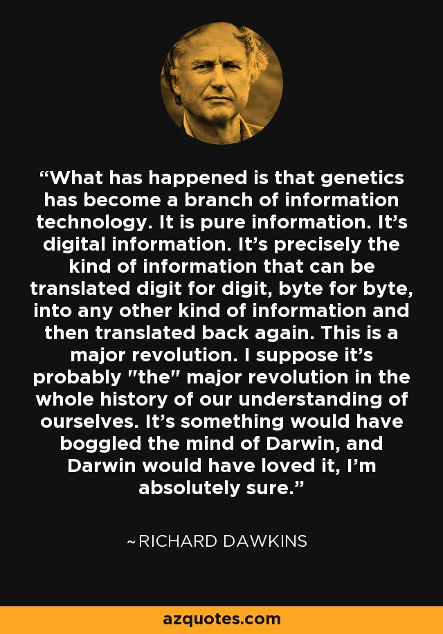 What has happened is that genetics has become a branch of information technology. It is pure information. It's digital information. It's precisely the kind of information that can be translated digit for digit, byte for byte, into any other kind of information and then translated back again. This is a major revolution. I suppose it's probably 