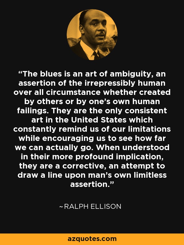 The blues is an art of ambiguity, an assertion of the irrepressibly human over all circumstance whether created by others or by one's own human failings. They are the only consistent art in the United States which constantly remind us of our limitations while encouraging us to see how far we can actually go. When understood in their more profound implication, they are a corrective, an attempt to draw a line upon man's own limitless assertion. - Ralph Ellison