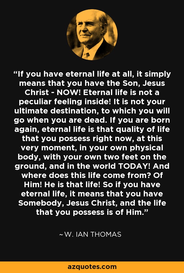 If you have eternal life at all, it simply means that you have the Son, Jesus Christ ­ NOW! Eternal life is not a peculiar feeling inside! It is not your ultimate destination, to which you will go when you are dead. If you are born again, eternal life is that quality of life that you possess right now, at this very moment, in your own physical body, with your own two feet on the ground, and in the world TODAY! And where does this life come from? Of Him! He is that life! So if you have eternal life, it means that you have Somebody, Jesus Christ, and the life that you possess is of Him. - W. Ian Thomas