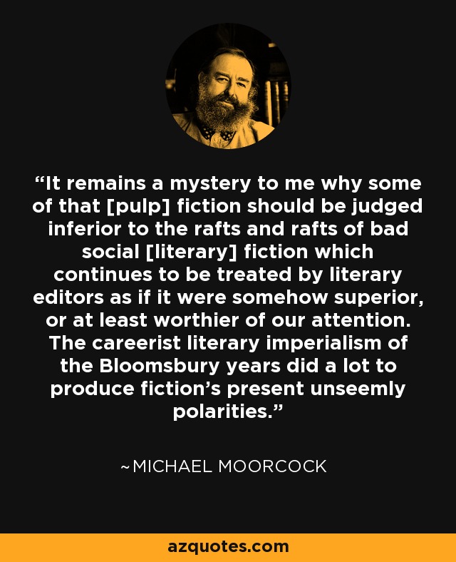 It remains a mystery to me why some of that [pulp] fiction should be judged inferior to the rafts and rafts of bad social [literary] fiction which continues to be treated by literary editors as if it were somehow superior, or at least worthier of our attention. The careerist literary imperialism of the Bloomsbury years did a lot to produce fiction's present unseemly polarities. - Michael Moorcock