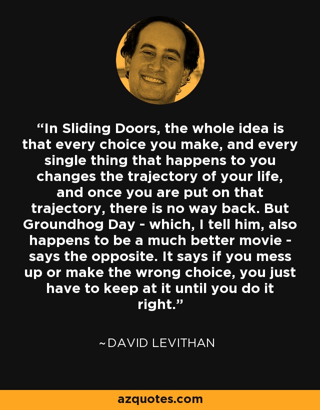 In Sliding Doors, the whole idea is that every choice you make, and every single thing that happens to you changes the trajectory of your life, and once you are put on that trajectory, there is no way back. But Groundhog Day - which, I tell him, also happens to be a much better movie - says the opposite. It says if you mess up or make the wrong choice, you just have to keep at it until you do it right. - David Levithan