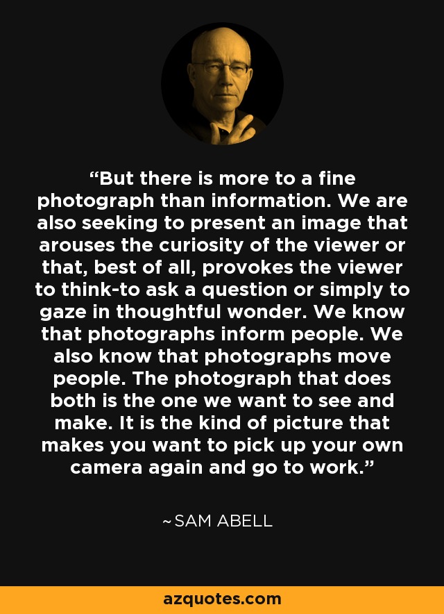 But there is more to a fine photograph than information. We are also seeking to present an image that arouses the curiosity of the viewer or that, best of all, provokes the viewer to think-to ask a question or simply to gaze in thoughtful wonder. We know that photographs inform people. We also know that photographs move people. The photograph that does both is the one we want to see and make. It is the kind of picture that makes you want to pick up your own camera again and go to work. - Sam Abell
