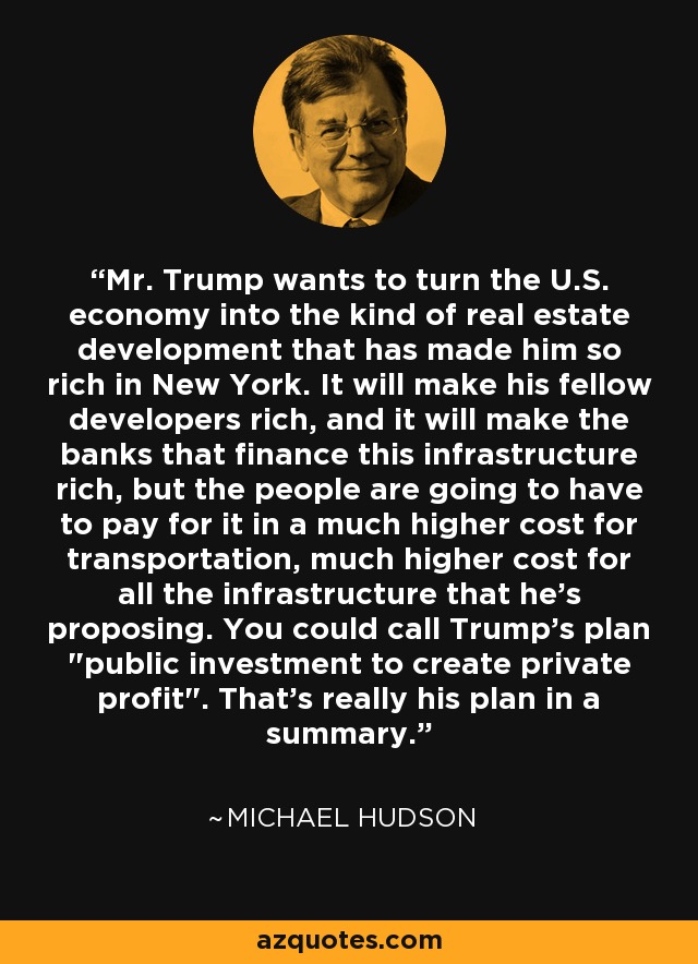 Mr. Trump wants to turn the U.S. economy into the kind of real estate development that has made him so rich in New York. It will make his fellow developers rich, and it will make the banks that finance this infrastructure rich, but the people are going to have to pay for it in a much higher cost for transportation, much higher cost for all the infrastructure that he’s proposing. You could call Trump's plan 