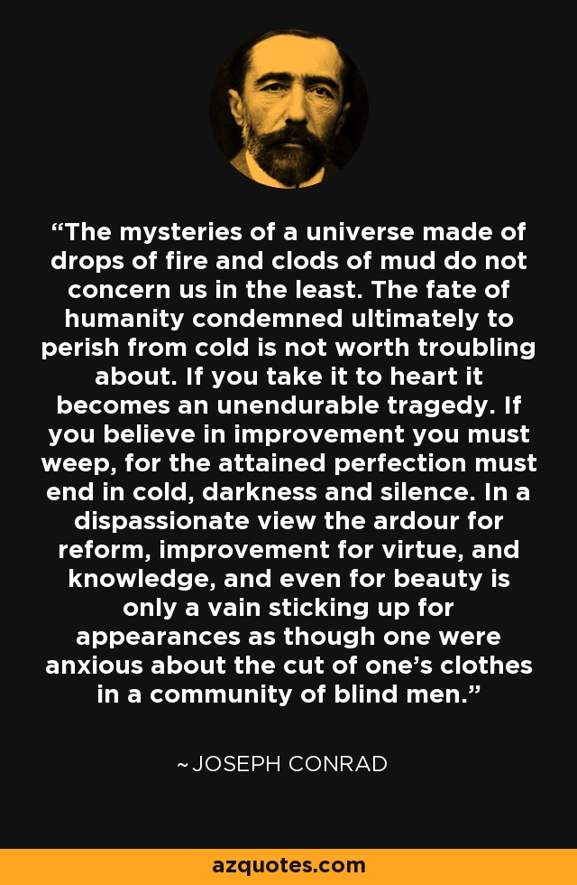 The mysteries of a universe made of drops of fire and clods of mud do not concern us in the least. The fate of humanity condemned ultimately to perish from cold is not worth troubling about. If you take it to heart it becomes an unendurable tragedy. If you believe in improvement you must weep, for the attained perfection must end in cold, darkness and silence. In a dispassionate view the ardour for reform, improvement for virtue, and knowledge, and even for beauty is only a vain sticking up for appearances as though one were anxious about the cut of one's clothes in a community of blind men. - Joseph Conrad