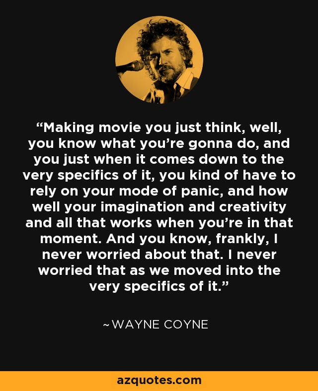 Making movie you just think, well, you know what you're gonna do, and you just when it comes down to the very specifics of it, you kind of have to rely on your mode of panic, and how well your imagination and creativity and all that works when you're in that moment. And you know, frankly, I never worried about that. I never worried that as we moved into the very specifics of it. - Wayne Coyne