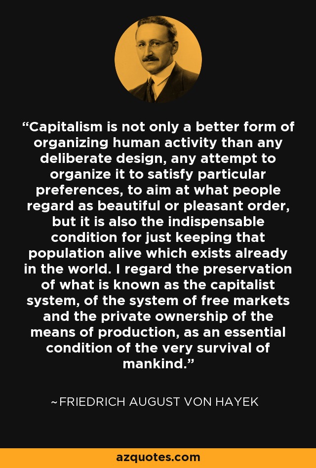 Capitalism is not only a better form of organizing human activity than any deliberate design, any attempt to organize it to satisfy particular preferences, to aim at what people regard as beautiful or pleasant order, but it is also the indispensable condition for just keeping that population alive which exists already in the world. I regard the preservation of what is known as the capitalist system, of the system of free markets and the private ownership of the means of production, as an essential condition of the very survival of mankind. - Friedrich August von Hayek