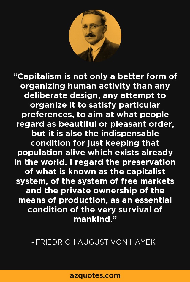 Capitalism is not only a better form of organizing human activity than any deliberate design, any attempt to organize it to satisfy particular preferences, to aim at what people regard as beautiful or pleasant order, but it is also the indispensable condition for just keeping that population alive which exists already in the world. I regard the preservation of what is known as the capitalist system, of the system of free markets and the private ownership of the means of production, as an essential condition of the very survival of mankind. - Friedrich August von Hayek