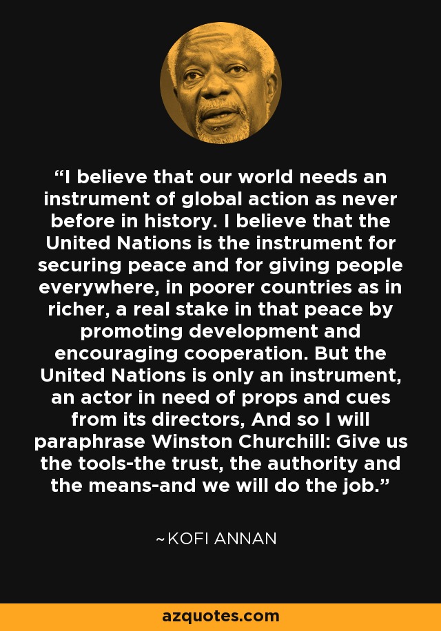 I believe that our world needs an instrument of global action as never before in history. I believe that the United Nations is the instrument for securing peace and for giving people everywhere, in poorer countries as in richer, a real stake in that peace by promoting development and encouraging cooperation. But the United Nations is only an instrument, an actor in need of props and cues from its directors, And so I will paraphrase Winston Churchill: Give us the tools-the trust, the authority and the means-and we will do the job. - Kofi Annan